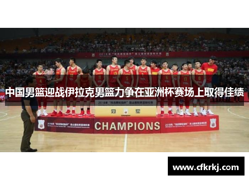 中国男篮迎战伊拉克男篮力争在亚洲杯赛场上取得佳绩