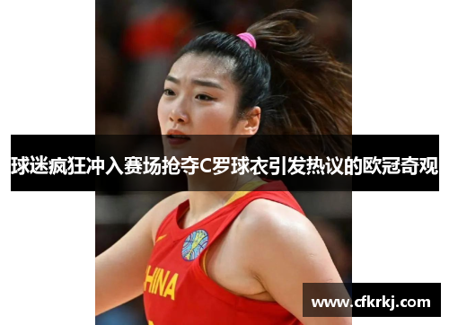 球迷疯狂冲入赛场抢夺C罗球衣引发热议的欧冠奇观
