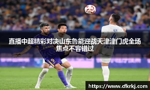 直播中超精彩对决山东鲁能迎战天津津门虎全场焦点不容错过