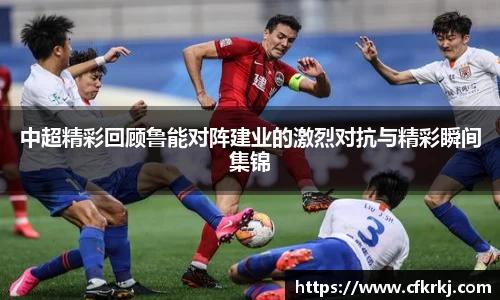 中超精彩回顾鲁能对阵建业的激烈对抗与精彩瞬间集锦
