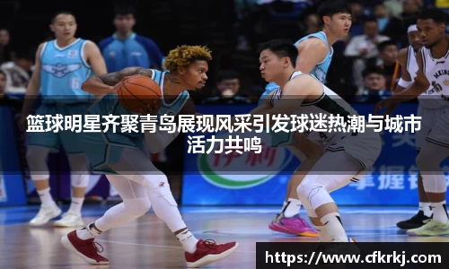 篮球明星齐聚青岛展现风采引发球迷热潮与城市活力共鸣